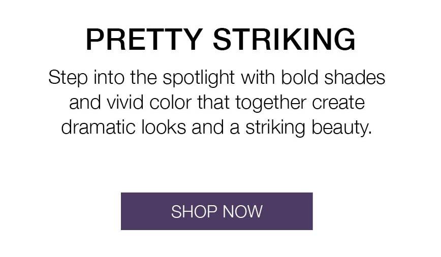 Pretty Striking Collection. Step into the spotlight with bold shades and vivid color that together create dramatic looks and a striking beauty. SHOP NOW